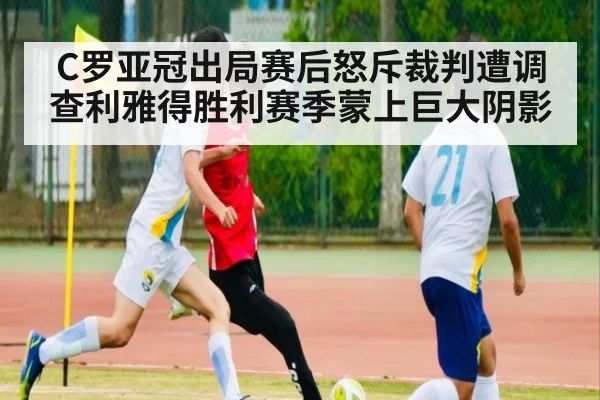 C罗亚冠出局赛后怒斥裁判遭调查利雅得胜利赛季蒙上巨大阴影