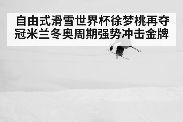自由式滑雪世界杯徐梦桃再夺冠米兰冬奥周期强势冲击金牌